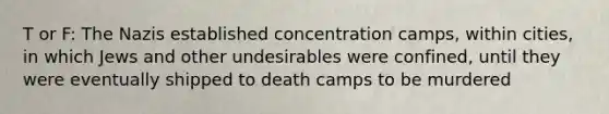 T or F: The Nazis established concentration camps, within cities, in which Jews and other undesirables were confined, until they were eventually shipped to death camps to be murdered