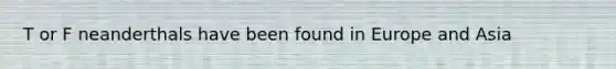 T or F neanderthals have been found in Europe and Asia