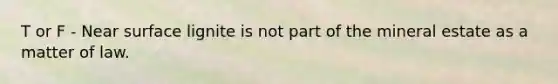 T or F - Near surface lignite is not part of the mineral estate as a matter of law.