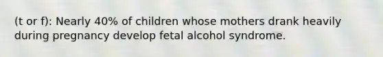 (t or f): Nearly 40% of children whose mothers drank heavily during pregnancy develop fetal alcohol syndrome.