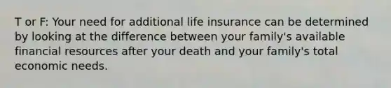 T or F: Your need for additional life insurance can be determined by looking at the difference between your family's available financial resources after your death and your family's total economic needs.