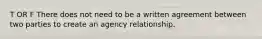 T OR F There does not need to be a written agreement between two parties to create an agency relationship.