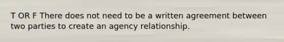 T OR F There does not need to be a written agreement between two parties to create an agency relationship.