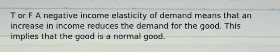 T or F A negative income elasticity of demand means that an increase in income reduces the demand for the good. This implies that the good is a normal good.