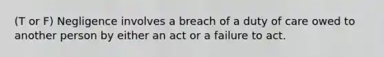 (T or F) Negligence involves a breach of a duty of care owed to another person by either an act or a failure to act.