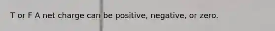 T or F A net charge can be positive, negative, or zero.