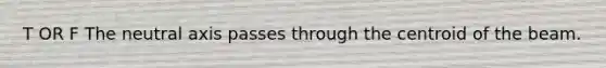 T OR F The neutral axis passes through the centroid of the beam.