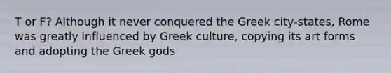 T or F? Although it never conquered the Greek city-states, Rome was greatly influenced by Greek culture, copying its art forms and adopting the Greek gods