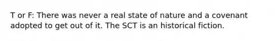 T or F: There was never a real state of nature and a covenant adopted to get out of it. The SCT is an historical fiction.