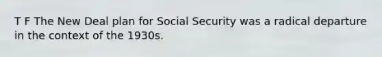 T F The New Deal plan for Social Security was a radical departure in the context of the 1930s.