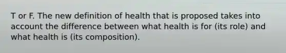 T or F. The new definition of health that is proposed takes into account the difference between what health is for (its role) and what health is (its composition).