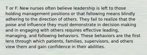 T or F: New nurses often believe leadership is left to those holding management positions or that following means blindly adhering to the direction of others. They fail to realize that the poise and influence they must demonstrate in decision making and in engaging with others requires effective leading, managing, and following behaviors. These behaviors are the first lens through which patients, families, supervisors, and others view them and gain confidence in their abilities.