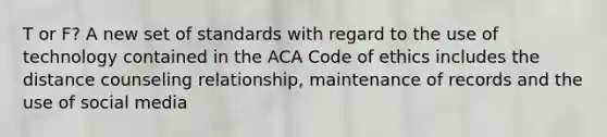 T or F? A new set of standards with regard to the use of technology contained in the ACA Code of ethics includes the distance counseling relationship, maintenance of records and the use of social media