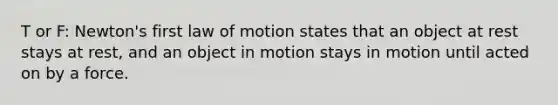 T or F: Newton's first law of motion states that an object at rest stays at rest, and an object in motion stays in motion until acted on by a force.