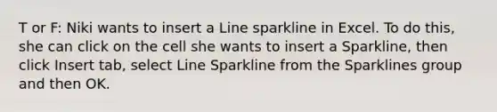 T or F: Niki wants to insert a Line sparkline in Excel. To do this, she can click on the cell she wants to insert a Sparkline, then click Insert tab, select Line Sparkline from the Sparklines group and then OK.