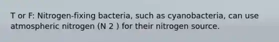 T or F: Nitrogen-fixing bacteria, such as cyanobacteria, can use atmospheric nitrogen (N 2 ) for their nitrogen source.