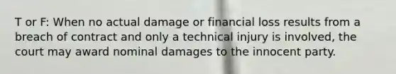 T or F: When no actual damage or financial loss results from a breach of contract and only a technical injury is involved, the court may award nominal damages to the innocent party.