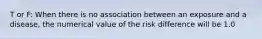 T or F: When there is no association between an exposure and a disease, the numerical value of the risk difference will be 1.0