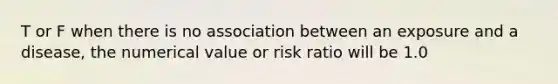 T or F when there is no association between an exposure and a disease, the numerical value or risk ratio will be 1.0