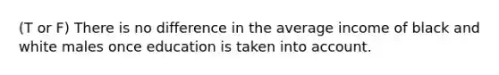 (T or F) There is no difference in the average income of black and white males once education is taken into account.