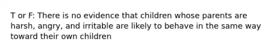 T or F: There is no evidence that children whose parents are harsh, angry, and irritable are likely to behave in the same way toward their own children