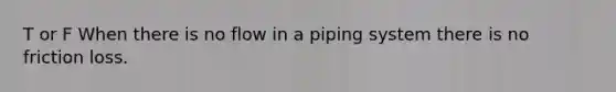 T or F When there is no flow in a piping system there is no friction loss.