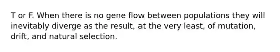 T or F. When there is no gene flow between populations they will inevitably diverge as the result, at the very least, of mutation, drift, and natural selection.