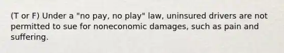 (T or F) Under a "no pay, no play" law, uninsured drivers are not permitted to sue for noneconomic damages, such as pain and suffering.