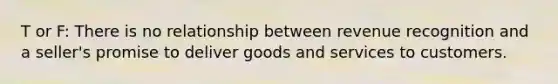 T or F: There is no relationship between revenue recognition and a seller's promise to deliver goods and services to customers.