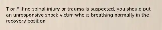 T or F If no spinal injury or trauma is suspected, you should put an unresponsive shock victim who is breathing normally in the recovery position