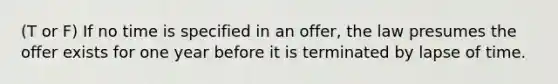 (T or F) If no time is specified in an offer, the law presumes the offer exists for one year before it is terminated by lapse of time.