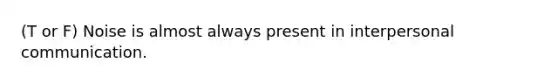 (T or F) Noise is almost always present in interpersonal communication.