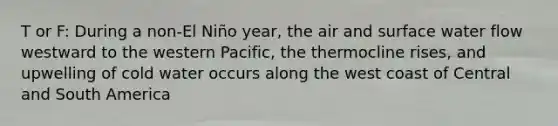 T or F: During a non-El Niño year, the air and surface water flow westward to the western Pacific, the thermocline rises, and upwelling of cold water occurs along the west coast of Central and South America