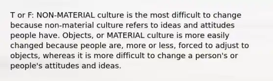 T or F: NON-MATERIAL culture is the most difficult to change because non-material culture refers to ideas and attitudes people have. Objects, or MATERIAL culture is more easily changed because people are, more or less, forced to adjust to objects, whereas it is more difficult to change a person's or people's attitudes and ideas.