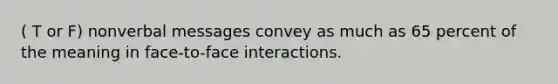 ( T or F) nonverbal messages convey as much as 65 percent of the meaning in face-to-face interactions.