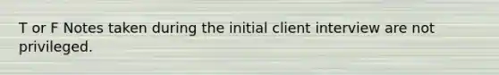 T or F Notes taken during the initial client interview are not privileged.