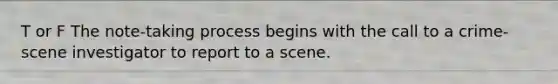 T or F The note-taking process begins with the call to a crime-scene investigator to report to a scene.