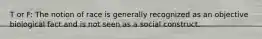 T or F: The notion of race is generally recognized as an objective biological fact and is not seen as a social construct.