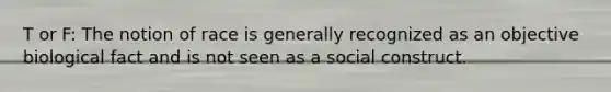 T or F: The notion of race is generally recognized as an objective biological fact and is not seen as a social construct.