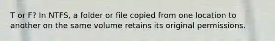 T or F? In NTFS, a folder or file copied from one location to another on the same volume retains its original permissions.