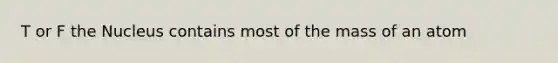 T or F the Nucleus contains most of the mass of an atom