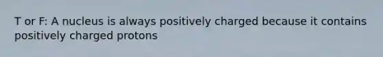 T or F: A nucleus is always positively charged because it contains positively charged protons