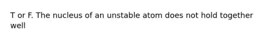 T or F. The nucleus of an unstable atom does not hold together well