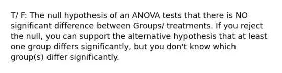 T/ F: The null hypothesis of an ANOVA tests that there is NO significant difference between Groups/ treatments. If you reject the null, you can support the alternative hypothesis that at least one group differs significantly, but you don't know which group(s) differ significantly.