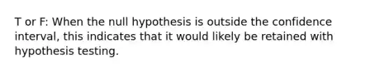 T or F: When the null hypothesis is outside the confidence interval, this indicates that it would likely be retained with hypothesis testing.