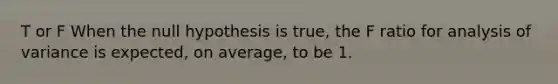 T or F When the null hypothesis is true, the F ratio for analysis of variance is expected, on average, to be 1.