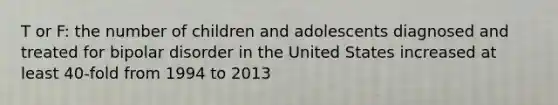 T or F: the number of children and adolescents diagnosed and treated for bipolar disorder in the United States increased at least 40-fold from 1994 to 2013