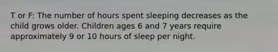 T or F: The number of hours spent sleeping decreases as the child grows older. Children ages 6 and 7 years require approximately 9 or 10 hours of sleep per night.