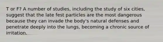 T or F? A number of studies, including the study of six cities, suggest that the late fest particles are the most dangerous because they can invade the body's natural defenses and penetrate deeply into the lungs, becoming a chronic source of irritation.