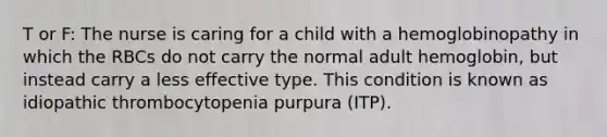 T or F: The nurse is caring for a child with a hemoglobinopathy in which the RBCs do not carry the normal adult hemoglobin, but instead carry a less effective type. This condition is known as idiopathic thrombocytopenia purpura (ITP).